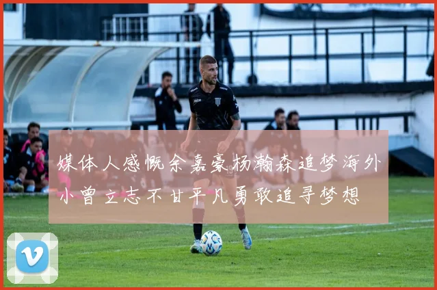 媒体人感慨余嘉豪杨瀚森追梦海外小曾立志不甘平凡勇敢追寻梦想
