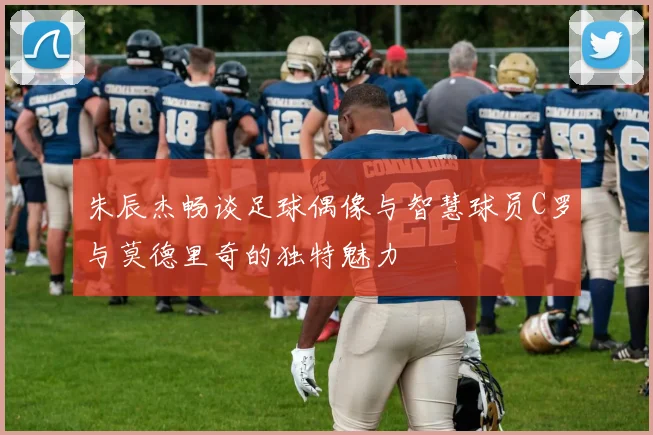 朱辰杰畅谈足球偶像与智慧球员C罗与莫德里奇的独特魅力