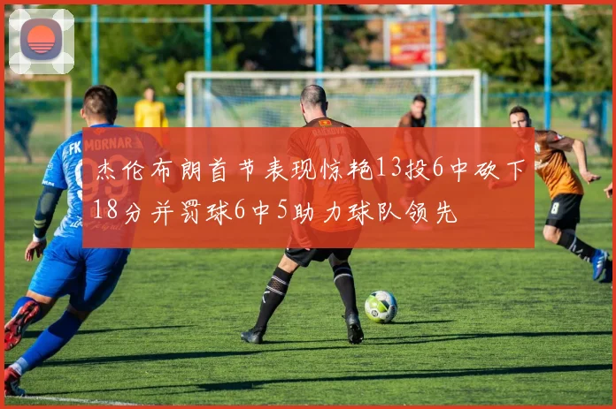 杰伦布朗首节表现惊艳13投6中砍下18分并罚球6中5助力球队领先