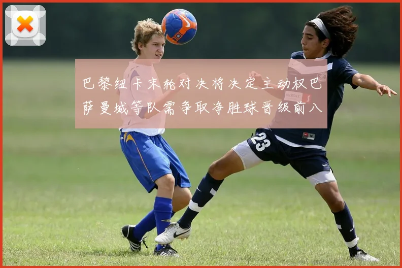 巴黎纽卡末轮对决将决定主动权巴萨曼城等队需争取净胜球晋级前八