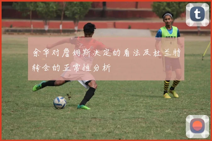 余华对詹姆斯决定的看法及杜兰特转会的正常性分析