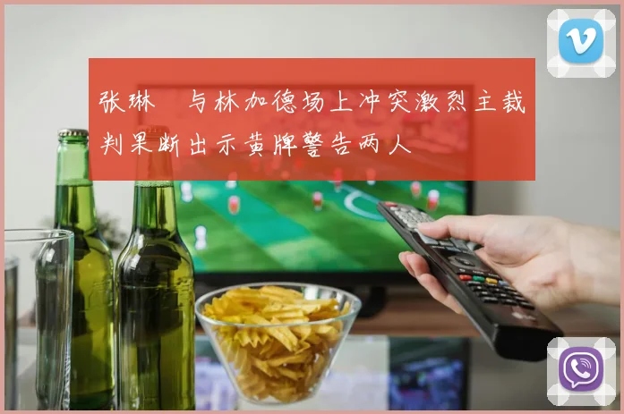 张琳芃与林加德场上冲突激烈主裁判果断出示黄牌警告两人