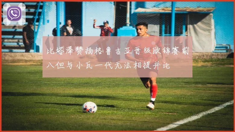 比塔泽赞扬格鲁吉亚晋级欧锦赛前八但与小瓦一代无法相提并论
