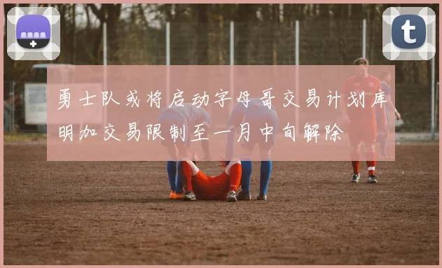 勇士队或将启动字母哥交易计划库明加交易限制至一月中旬解除
