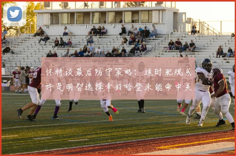 怀特谈最后防守策略：适时犯规或许是明智选择幸好哈登未能命中关键投篮