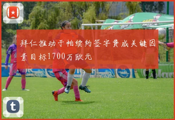 拜仁推动于帕续约签字费成关键因素目标1700万欧元