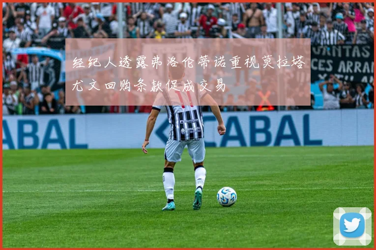 经纪人透露弗洛伦蒂诺重视莫拉塔尤文回购条款促成交易