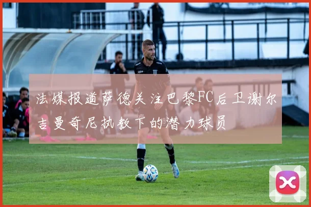 法媒报道萨德关注巴黎FC后卫谢尔吉曼奇尼执教下的潜力球员