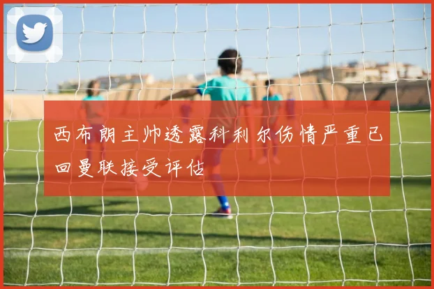 西布朗主帅透露科利尔伤情严重已回曼联接受评估