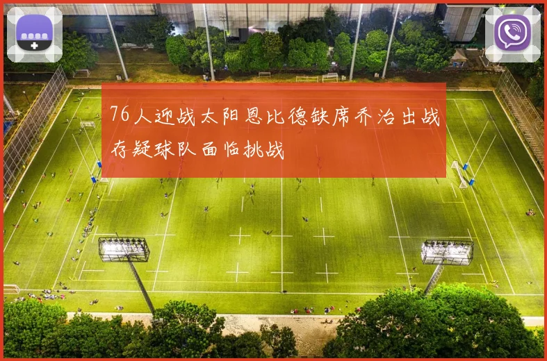 76人迎战太阳恩比德缺席乔治出战存疑球队面临挑战