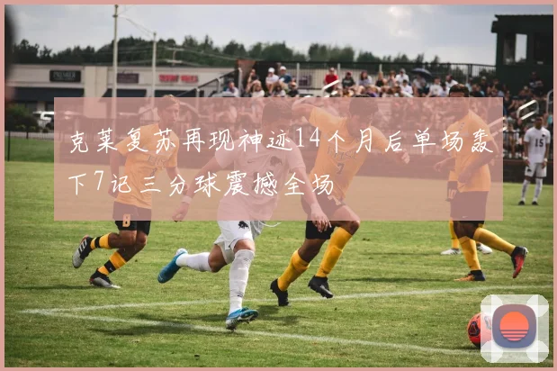 克莱复苏再现神迹14个月后单场轰下7记三分球震撼全场