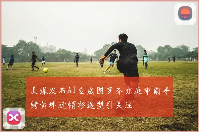 美媒发布AI合成图罗齐尔庭审前手铐黄蜂连帽衫造型引关注