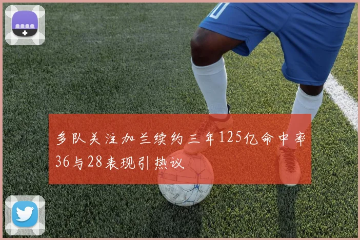 多队关注加兰续约三年125亿命中率36与28表现引热议
