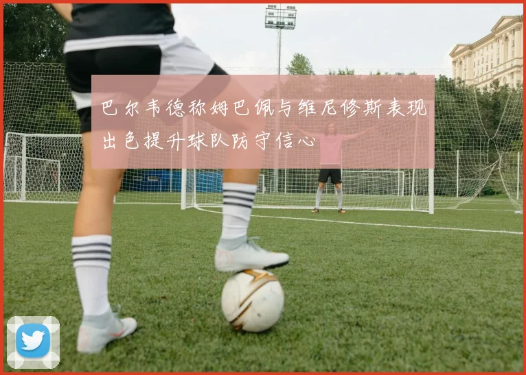 巴尔韦德称姆巴佩与维尼修斯表现出色提升球队防守信心