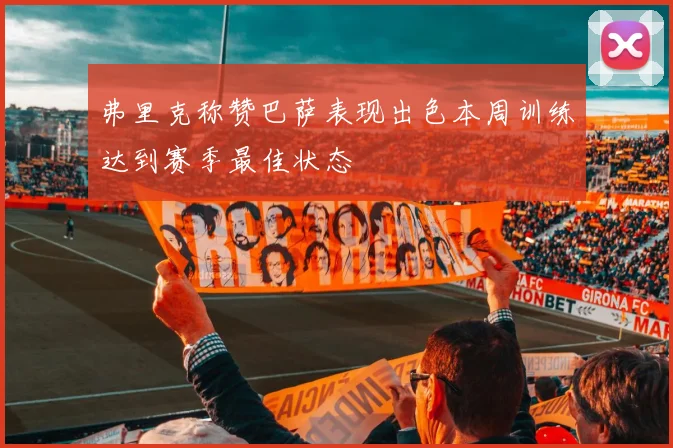弗里克称赞巴萨表现出色本周训练达到赛季最佳状态