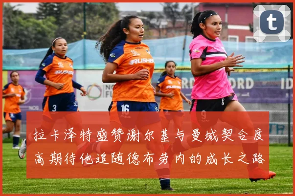 拉卡泽特盛赞谢尔基与曼城契合度高期待他追随德布劳内的成长之路