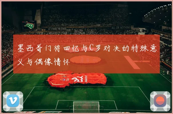 墨西哥门将回忆与C罗对决的特殊意义与偶像情怀