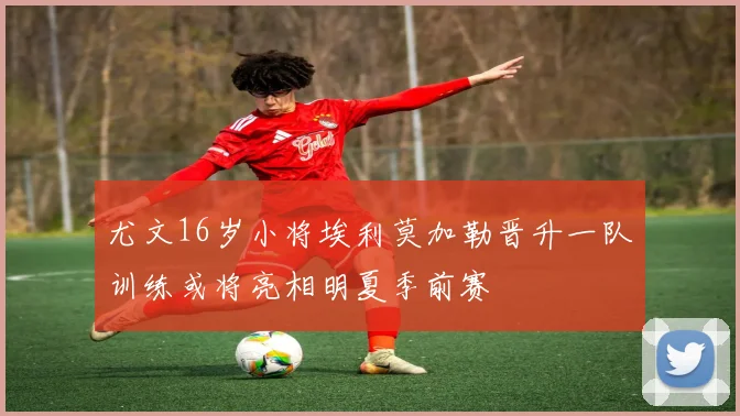 尤文16岁小将埃利莫加勒晋升一队训练或将亮相明夏季前赛