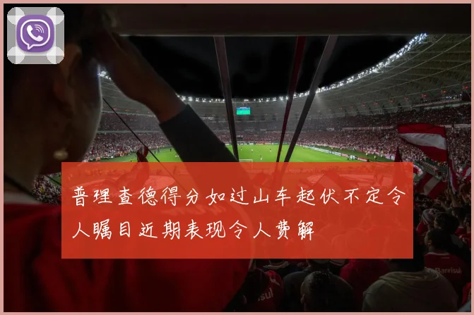 普理查德得分如过山车起伏不定令人瞩目近期表现令人费解
